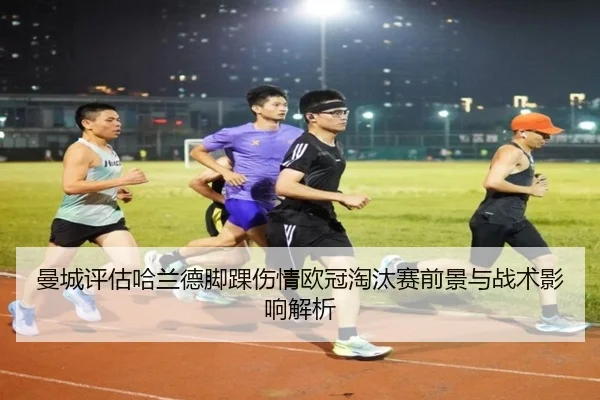 曼城评估哈兰德脚踝伤情欧冠淘汰赛前景与战术影响解析