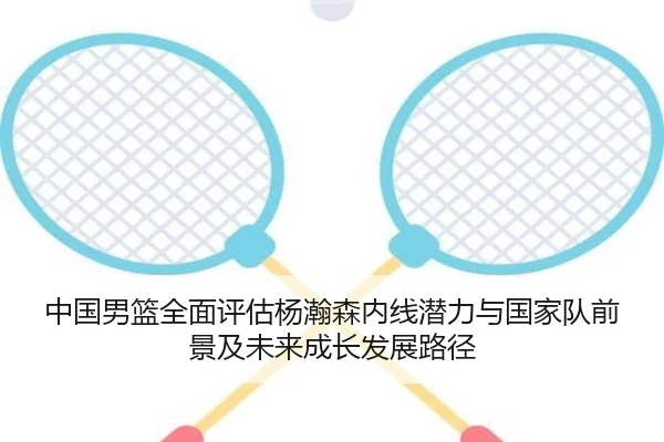 中国男篮全面评估杨瀚森内线潜力与国家队前景及未来成长发展路径
