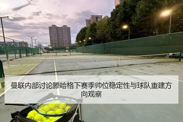 曼联内部讨论滕哈格下赛季帅位稳定性与球队重建方向观察