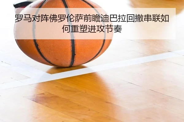 罗马对阵佛罗伦萨前瞻迪巴拉回撤串联如何重塑进攻节奏